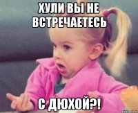 хули вы не встречаетесь с дюхой?!