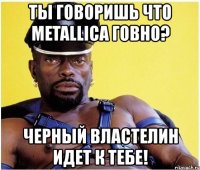 ты говоришь что metallica говно? черный властелин идет к тебе!