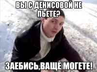 вы с денисовой не пьете? заебись,ваще могете!