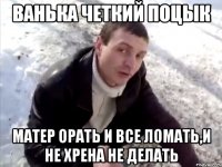 ванька четкий поцык матер орать и все ломать,и не хрена не делать