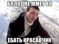 болот не жмет 80 ебать красавчик