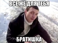 все же для тебя братишка