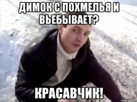 димок с похмелья и вьебывает? красавчик!