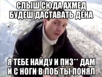 слыш сюда ахмед будеш даставать дена я тебе найду и пиз** дам и с ноги в лоб ты понял