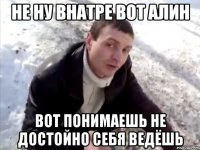 не ну внатре вот алин вот понимаешь не достойно себя ведёшь