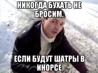 никогда бухать не бросим, если будут шатры в инорсе