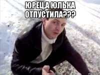 юрец,а юлька отпустила??? 