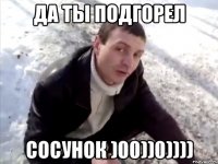 да ты подгорел сосунок )00))0))))