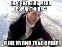 не считаешь меня романтиком? я же купил тебе пиво!