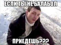 если ты не балабол приедешь???