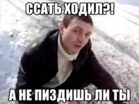 ссать ходил?! а не пиздишь ли ты