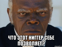  что этот ниггер себе позволяет?