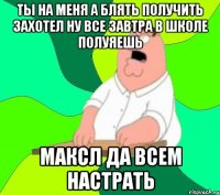 ты на меня а блять получить захотел ну все завтра в школе полуяешь максл да всем настрать