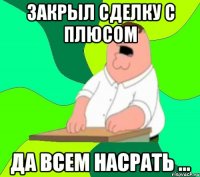 закрыл сделку с плюсом да всем насрать ...