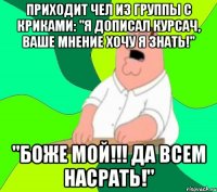 приходит чел из группы с криками: "я дописал курсач, ваше мнение хочу я знать!" "боже мой!!! да всем насрать!"