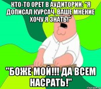 кто-то орет в аудитории: "я дописал курсач, ваше мнение хочу я знать!" "боже мой!!! да всем насрать!"