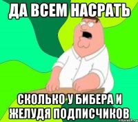 да всем насрать сколько у бибера и желудя подписчиков