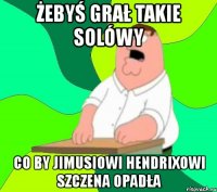 żebyś grał takie solówy co by jimusiowi hendrixowi szczena opadła