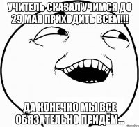 учитель сказал учимся до 29 мая приходить всем!!! да конечно мы все обязательно придём...