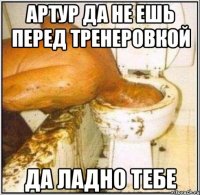 артур да не ешь перед тренеровкой да ладно тебе