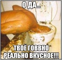 о да... твоё говвно реально вкусное!!!