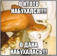 о ктото набухался!!! о дана набухалась!!!