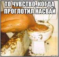 то чувство, когда проглотил насвай 