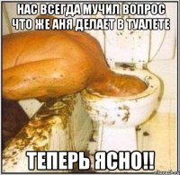 нас всегда мучил вопрос что же аня делает в туалете теперь ясно!!