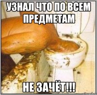 узнал что по всем предметам не зачёт!!!