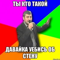 ты кто такой давайка уебись об стену