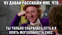 ну давай расскажи мне, что ты только собралась есть а я опять мерзопакость снёс.