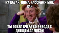 ну давай, дима, расскажи мне, как ты гонял вчера во взводе с днищем алешкой