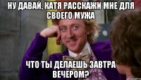 ну давай, катя расскажи мне для своего мужа что ты делаешь завтра вечером?