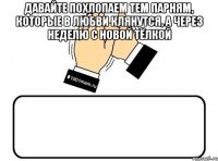 давайте похлопаем тем парням, которые в любви клянутся, а через неделю с новой тёлкой 