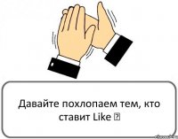 Давайте похлопаем тем, кто ставит Like ♥