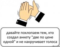 давайте похлопаем тем, кто создал анкету "две по цене одной" и не накручивает голоса