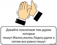 Давайте похлопаем тем дурам которые пишут:Жалко,жалко.Ладно,удачи а потом все равно пишут