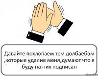 Давайте похлопаем тем долбаебам ,которые удалив меня,думают что я буду на них подписан