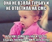 она не взяла турбку и не ответила на смс а ты уже думаешь как и где ты будешь напиваться и резать вены