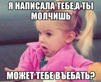 я написала тебе,а ты молчишь может тебе въебать?