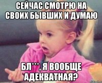 сейчас смотрю на своих бывших и думаю бл***, я вообще адекватная?