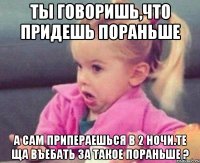 ты говоришь,что придешь пораньше а сам припераешься в 2 ночи.те ща въебать за такое пораньше ?