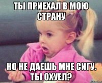 ты приехал в мою страну но не даешь мне сигу. ты охуел?