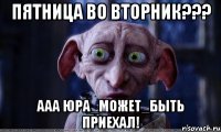 пятница во вторник??? ааа юра_может_быть приехал!