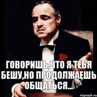 говоришь,что я тебя бешу,но продолжаешь общаться...