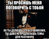 ты просишь меня поговорить с тобой но ты делаешь это без уважения, ты даже не предлагаешь темы для разговора