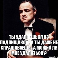 ты удаляешься из подпищиков , и ты даже не спрашиваешь , а можно ли мне удалиться ?