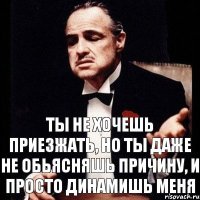 ты не хочешь приезжать, но ты даже не обьясняшь причину, и просто динамишь меня