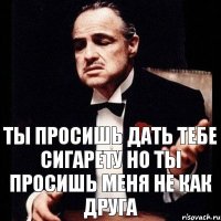 Ты просишь дать тебе сигарету но ты просишь меня не как друга