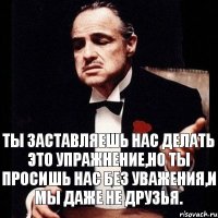 Ты заставляешь нас делать это упражнение,но ты просишь нас без уважения,и мы даже не друзья.